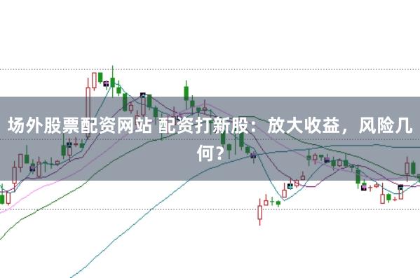 场外股票配资网站 配资打新股：放大收益，风险几何？