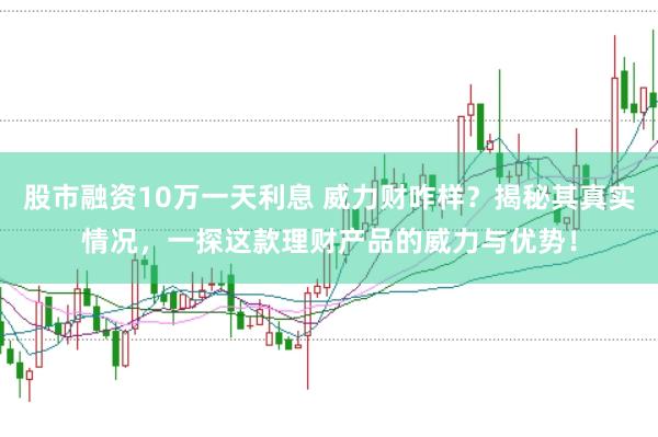 股市融资10万一天利息 威力财咋样？揭秘其真实情况，一探这款理财产品的威力与优势！