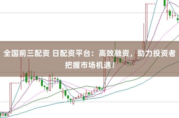 全国前三配资 日配资平台：高效融资，助力投资者把握市场机遇！
