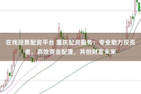在线股票配资平台 重庆配资服务：专业助力投资者，高效资金配置，共创财富未来