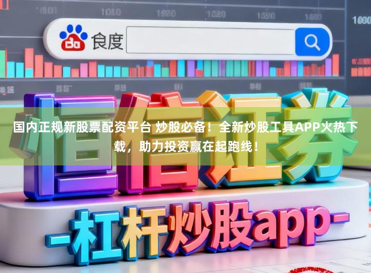 国内正规新股票配资平台 炒股必备！全新炒股工具APP火热下载，助力投资赢在起跑线！